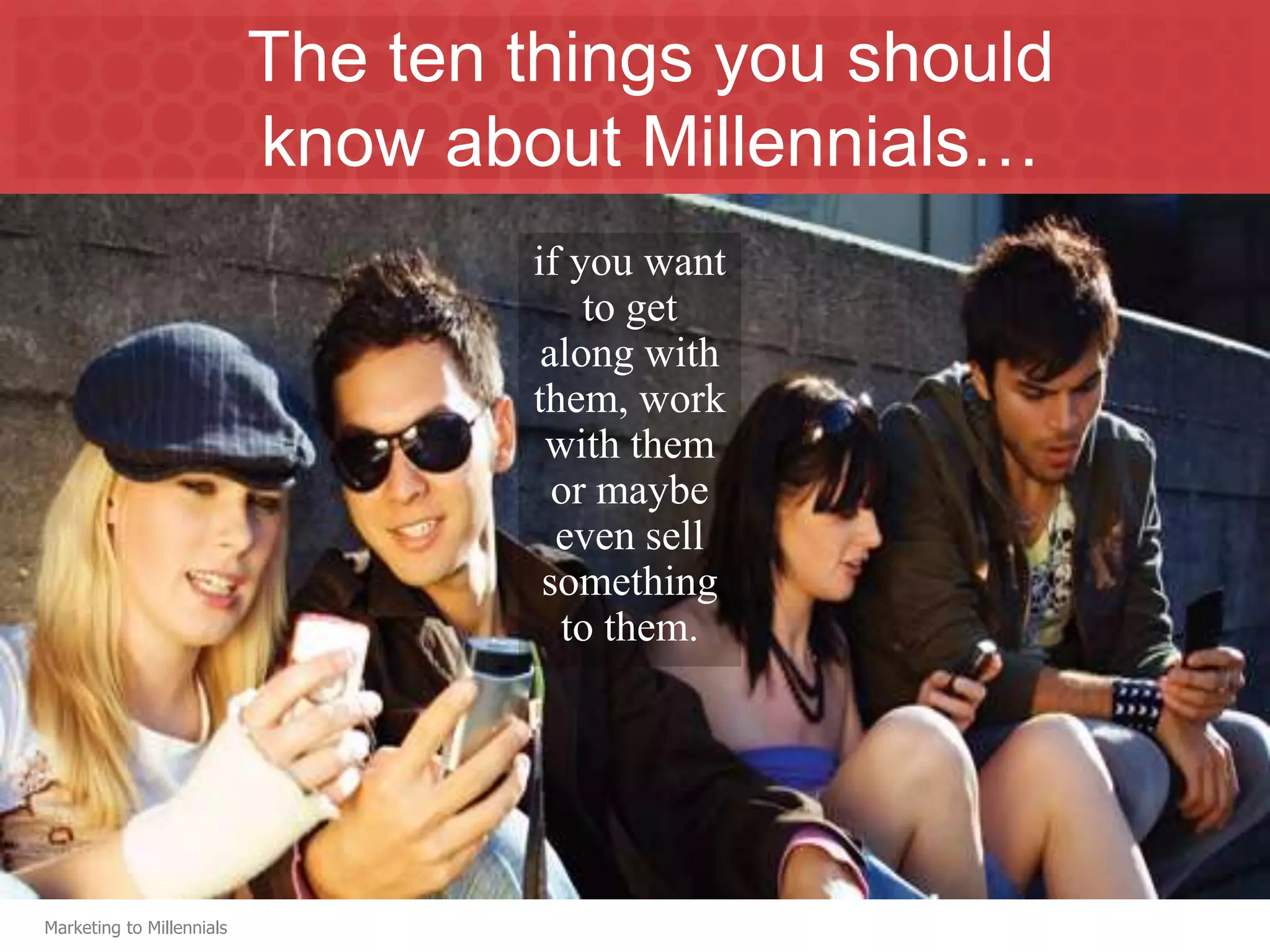 The ten things you should
                           know about Millennials…
                                   if you want
                                       to get
                                    along with
                                   them, work
                                    with them
                                     or maybe
                                     even sell
                                    something
                                     to them.




Marketing to Millennials
 