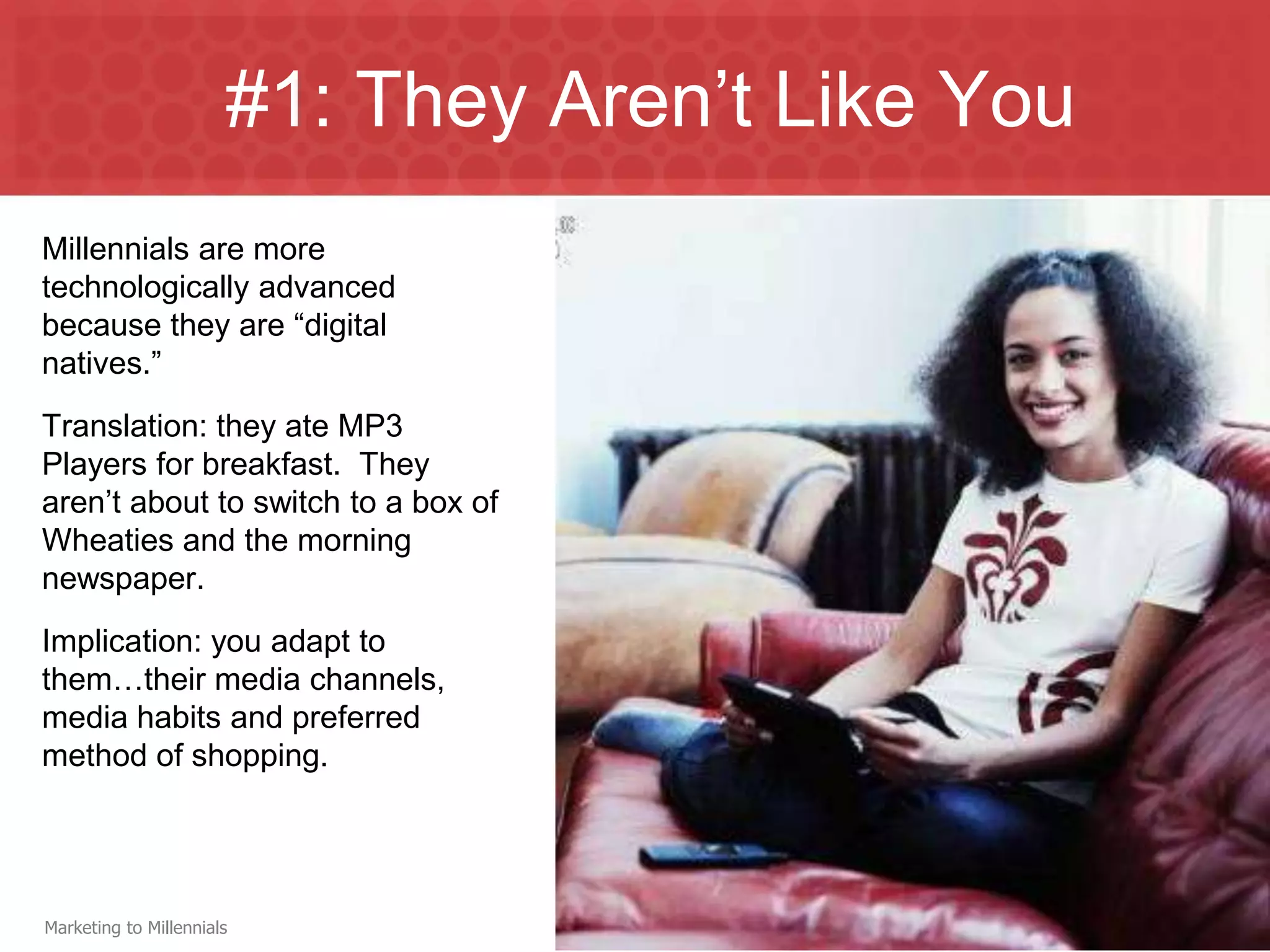 #1: They Aren’t Like You
Millennials are more
technologically advanced
because they are “digital
natives.”
Translation: they ate MP3
Players for breakfast. They
aren’t about to switch to a box of
Wheaties and the morning
newspaper.
Implication: you adapt to
them…their media channels,
media habits and preferred
method of shopping.




Marketing to Millennials
 