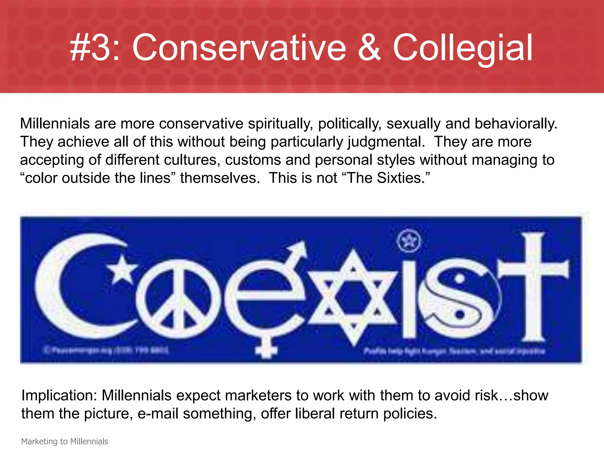 #3: Conservative & Collegial
Millennials are more conservative spiritually, politically, sexually and behaviorally.
They achieve all of this without being particularly judgmental. They are more
accepting of different cultures, customs and personal styles without managing to
“color outside the lines” themselves. This is not “The Sixties.”




Implication: Millennials expect marketers to work with them to avoid risk…show
them the picture, e-mail something, offer liberal return policies.
Marketing to Millennials
 