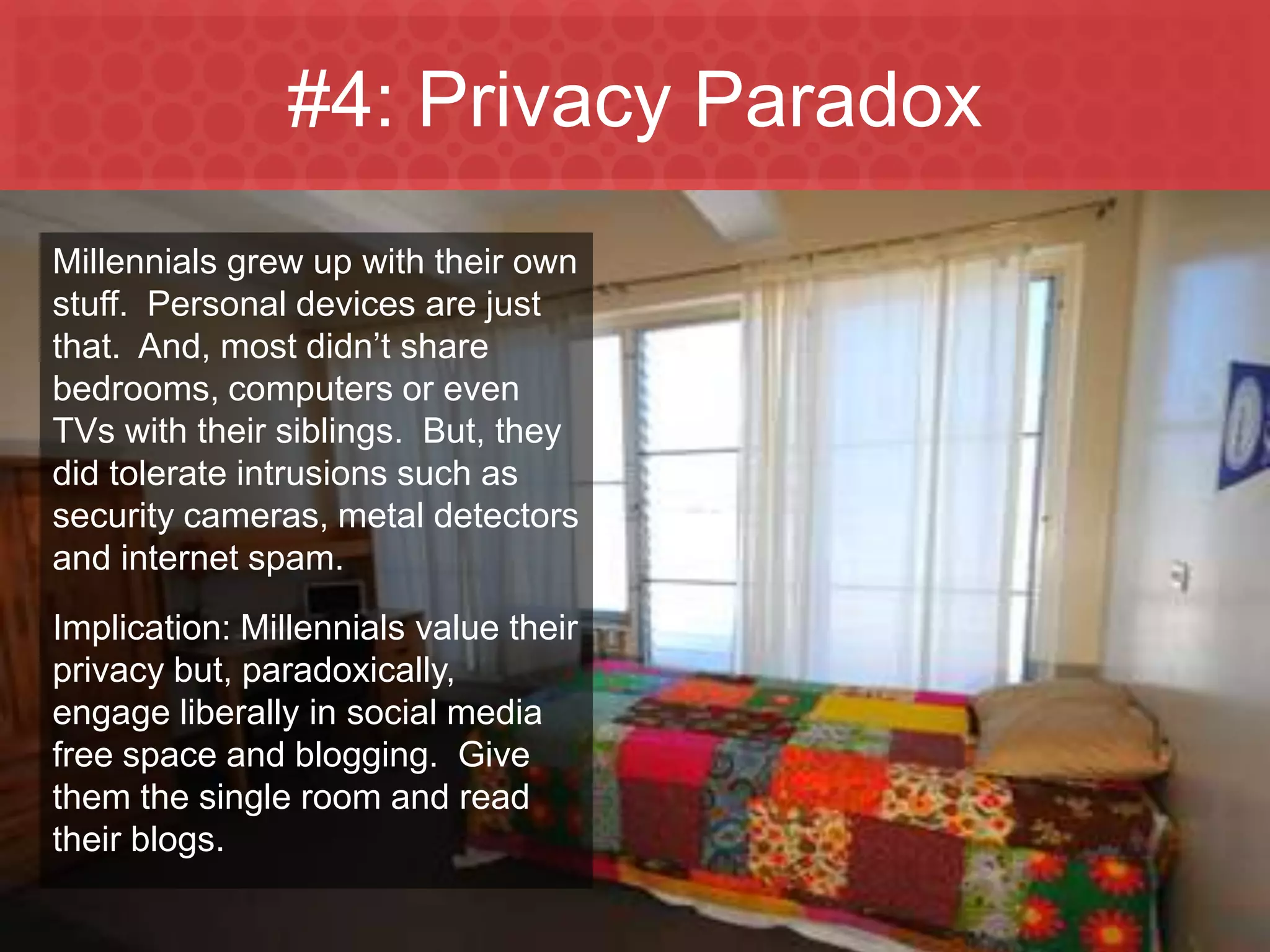 #4: Privacy Paradox
 Millennials grew up with their own
 stuff. Personal devices are just
 that. And, most didn’t share
 bedrooms, computers or even
 TVs with their siblings. But, they
 did tolerate intrusions such as
 security cameras, metal detectors
 and internet spam.
 Implication: Millennials value their
 privacy but, paradoxically,
 engage liberally in social media
 free space and blogging. Give
 them the single room and read
 their blogs.

Marketing to Millennials
 