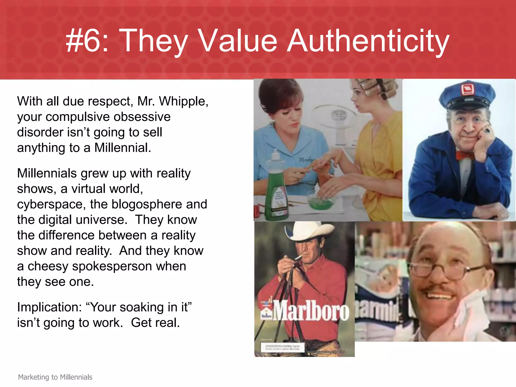 #6: They Value Authenticity
With all due respect, Mr. Whipple,
your compulsive obsessive
disorder isn’t going to sell
anything to a Millennial.
Millennials grew up with reality
shows, a virtual world,
cyberspace, the blogosphere and
the digital universe. They know
the difference between a reality
show and reality. And they know
a cheesy spokesperson when
they see one.
Implication: “Your soaking in it”
isn’t going to work. Get real.



Marketing to Millennials
 