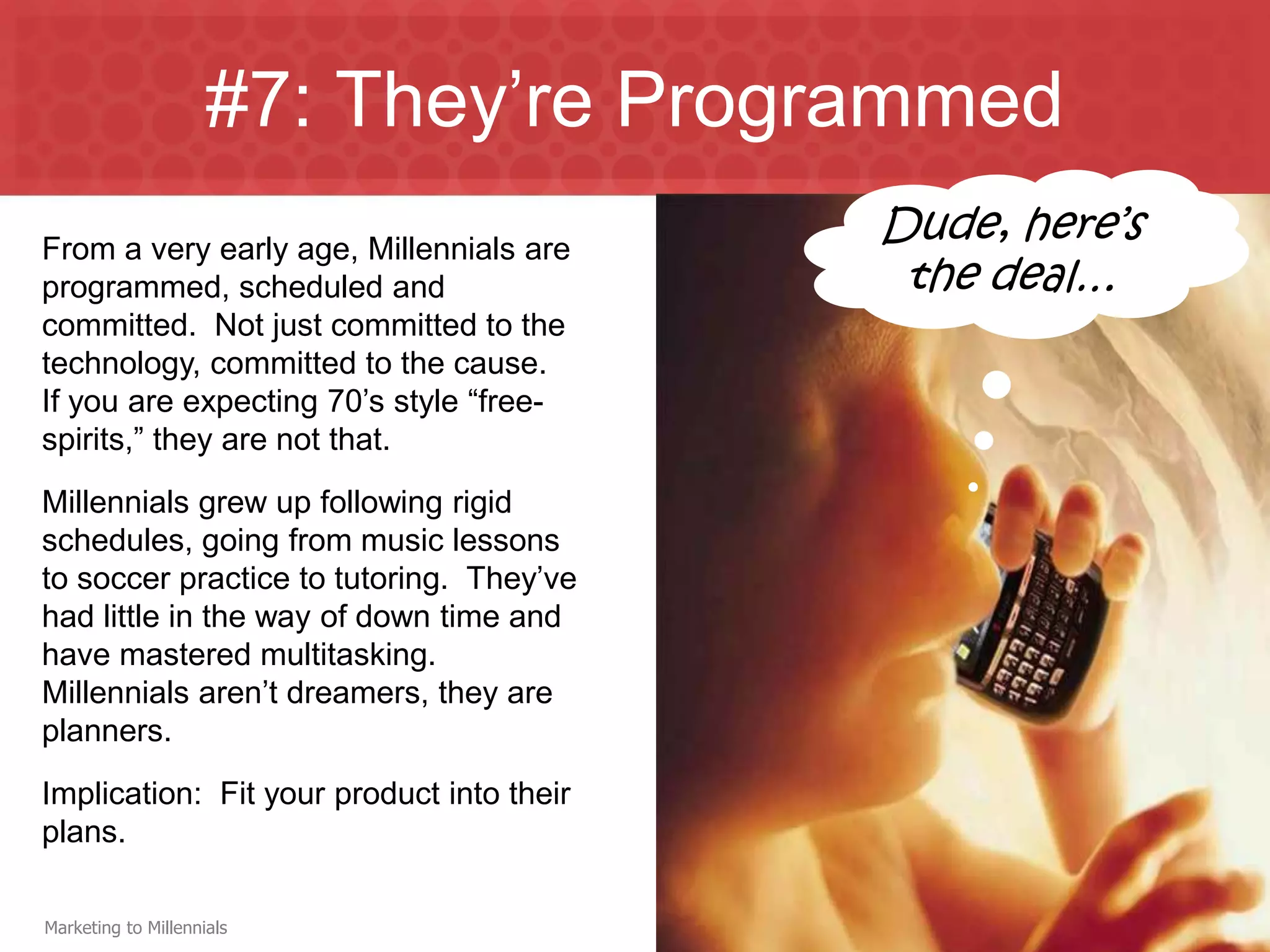 #7: They’re Programmed
From a very early age, Millennials are
                                           Dude, here’s
programmed, scheduled and                   the deal…
committed. Not just committed to the
technology, committed to the cause.
If you are expecting 70’s style “free-
spirits,” they are not that.
Millennials grew up following rigid
schedules, going from music lessons
to soccer practice to tutoring. They’ve
had little in the way of down time and
have mastered multitasking.
Millennials aren’t dreamers, they are
planners.
Implication: Fit your product into their
plans.

Marketing to Millennials
 