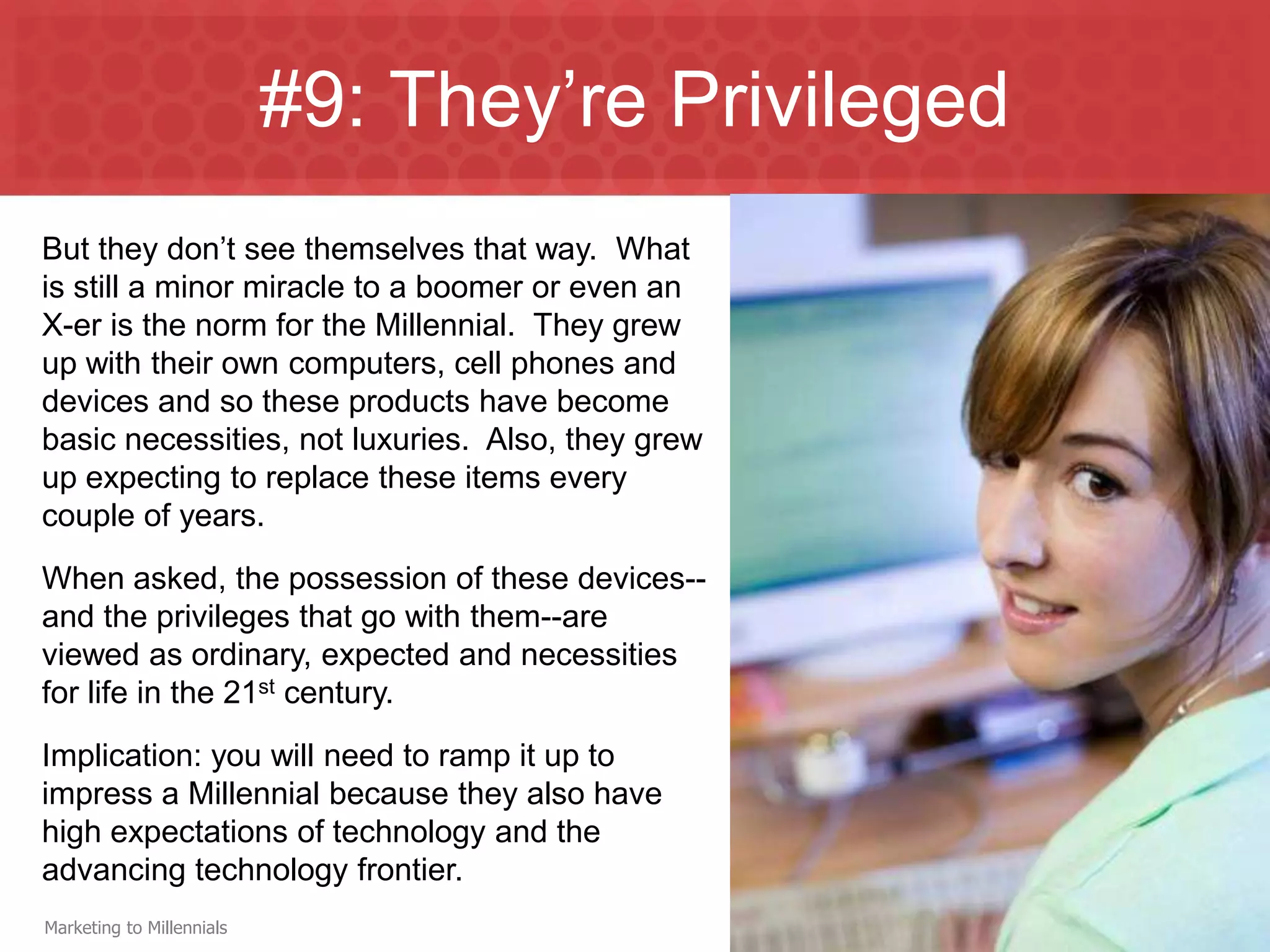 #9: They’re Privileged
But they don’t see themselves that way. What
is still a minor miracle to a boomer or even an
X-er is the norm for the Millennial. They grew
up with their own computers, cell phones and
devices and so these products have become
basic necessities, not luxuries. Also, they grew
up expecting to replace these items every
couple of years.
When asked, the possession of these devices--
and the privileges that go with them--are
viewed as ordinary, expected and necessities
for life in the 21st century.
Implication: you will need to ramp it up to
impress a Millennial because they also have
high expectations of technology and the
advancing technology frontier.
Marketing to Millennials
 