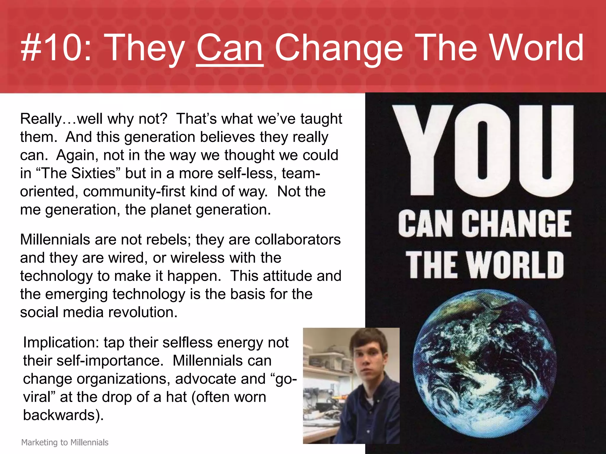 #10: They Can Change The World
Really…well why not? That’s what we’ve taught
them. And this generation believes they really
can. Again, not in the way we thought we could
in “The Sixties” but in a more self-less, team-
oriented, community-first kind of way. Not the
me generation, the planet generation.
Millennials are not rebels; they are collaborators
and they are wired, or wireless with the
technology to make it happen. This attitude and
the emerging technology is the basis for the
social media revolution.
Implication: tap their selfless energy not
their self-importance. Millennials can
change organizations, advocate and “go-
viral” at the drop of a hat (often worn
backwards).
Marketing to Millennials
 