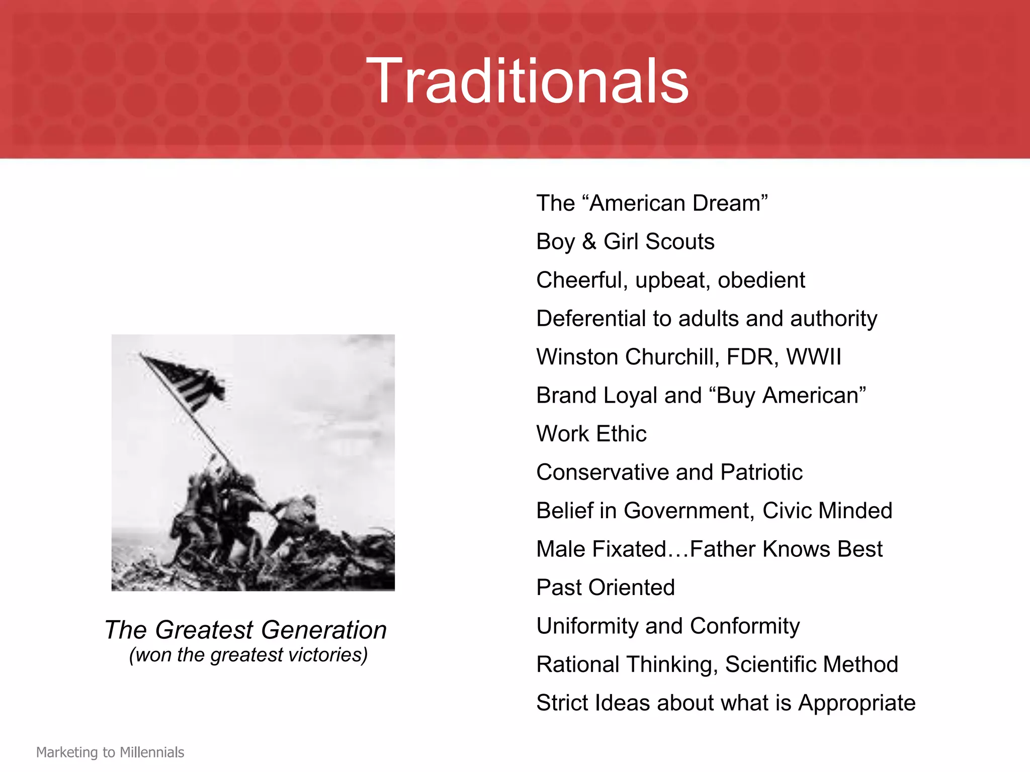 Traditionals
                                               The “American Dream”
                                               Boy & Girl Scouts
                                               Cheerful, upbeat, obedient
                                               Deferential to adults and authority
                                               Winston Churchill, FDR, WWII
                                               Brand Loyal and “Buy American”
                                               Work Ethic
                                               Conservative and Patriotic
                                               Belief in Government, Civic Minded
                                               Male Fixated…Father Knows Best
                                               Past Oriented
          The Greatest Generation              Uniformity and Conformity
              (won the greatest victories)
                                               Rational Thinking, Scientific Method
                                               Strict Ideas about what is Appropriate

Marketing to Millennials
 