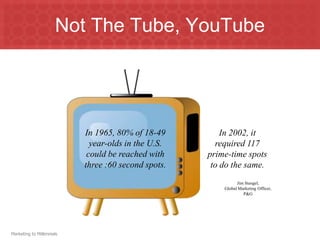 Not The Tube, YouTube




                           In 1965, 80% of 18-49         In 2002, it
                             year-olds in the U.S.     required 117
                            could be reached with    prime-time spots
                           three :60 second spots.    to do the same.
                                                               Jim Stengel,
                                                         Global Marketing Officer,
                                                                  P&G




Marketing to Millennials
 