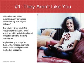 #1: They Aren’t Like You
Millennials are more
technologically advanced
because they are “digital
natives.”
Translation: they ate MP3
Players for breakfast. They
aren’t about to switch to a box of
Wheaties and the morning
newspaper.
Implication: you adapt to
them…their media channels,
media habits and preferred
method of shopping.




Marketing to Millennials
 
