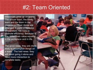 #2: Team Oriented
  Millennials grew up on teams.
  The soccer team, the family
  team and the team in the
  classroom. Their desks are
  arranged in pods to increase
  cooperation, not rows to
  promote efficiency. Because of
  this, Millennials value equality
  in the workplace and in life.

  The good news: they are more
  likely to accomplish things on
  a team. The bad news: they
  will resist going it alone and
  need more interaction to
  complete tasks.


Marketing to Millennials
 