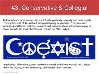 #3: Conservative & Collegial
Millennials are more conservative spiritually, politically, sexually and behaviorally.
They achieve all of this without being particularly judgmental. They are more
accepting of different cultures, customs and personal styles without managing to
“color outside the lines” themselves. This is not “The Sixties.”




Implication: Millennials expect marketers to work with them to avoid risk…show
them the picture, e-mail something, offer liberal return policies.
Marketing to Millennials
 