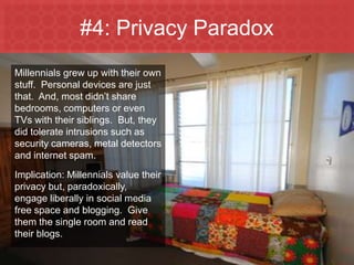 #4: Privacy Paradox
 Millennials grew up with their own
 stuff. Personal devices are just
 that. And, most didn’t share
 bedrooms, computers or even
 TVs with their siblings. But, they
 did tolerate intrusions such as
 security cameras, metal detectors
 and internet spam.
 Implication: Millennials value their
 privacy but, paradoxically,
 engage liberally in social media
 free space and blogging. Give
 them the single room and read
 their blogs.

Marketing to Millennials
 
