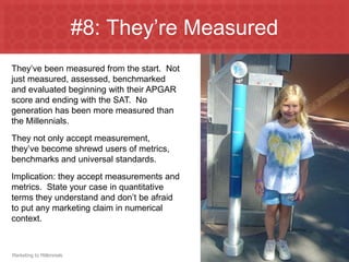 #8: They’re Measured
They’ve been measured from the start. Not
just measured, assessed, benchmarked
and evaluated beginning with their APGAR
score and ending with the SAT. No
generation has been more measured than
the Millennials.
They not only accept measurement,
they’ve become shrewd users of metrics,
benchmarks and universal standards.
Implication: they accept measurements and
metrics. State your case in quantitative
terms they understand and don’t be afraid
to put any marketing claim in numerical
context.



Marketing to Millennials
 