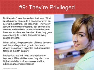 #9: They’re Privileged
But they don’t see themselves that way. What
is still a minor miracle to a boomer or even an
X-er is the norm for the Millennial. They grew
up with their own computers, cell phones and
devices and so these products have become
basic necessities, not luxuries. Also, they grew
up expecting to replace these items every
couple of years.
When asked, the possession of these devices--
and the privileges that go with them--are
viewed as ordinary, expected and necessities
for life in the 21st century.
Implication: you will need to ramp it up to
impress a Millennial because they also have
high expectations of technology and the
advancing technology frontier.
Marketing to Millennials
 