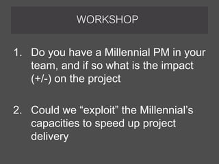 WORKSHOP
1. Do you have a Millennial PM in your
team, and if so what is the impact
(+/-) on the project
2. Could we “exploit” the Millennial’s
capacities to speed up project
delivery
 