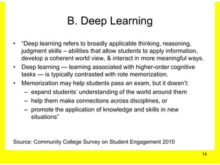 B. Deep Learning
• “Deep learning refers to broadly applicable thinking, reasoning,
  judgment skills – abilities that allow students to apply information,
  develop a coherent world view, & interact in more meaningful ways.
• Deep learning — learning associated with higher-order cognitive
  tasks — is typically contrasted with rote memorization.
• Memorization may help students pass an exam, but it doesn’t:
   – expand students’ understanding of the world around them
   – help them make connections across disciplines, or
   – promote the application of knowledge and skills in new
     situations”



Source: Community College Survey on Student Engagement 2010

                                                                      14
 