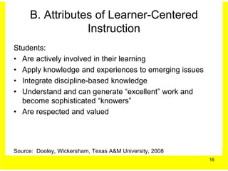B. Attributes of Learner-Centered
                 Instruction
Students:
• Are actively involved in their learning
• Apply knowledge and experiences to emerging issues
• Integrate discipline-based knowledge
• Understand and can generate “excellent” work and
  become sophisticated “knowers”
• Are respected and valued




Source: Dooley, Wickersham, Texas A&M University, 2008
                                                         16
 