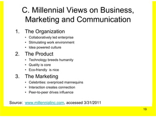 C. Millennial Views on Business,
         Marketing and Communication
   1.   The Organization
        • Collaboratively led enterprise
        • Stimulating work environment
        • Idea powered culture

   2.   The Product
        • Technology breeds humanity
        • Quality is core
        • Eco-friendly is nice

   3.   The Marketing
        • Celebrities: overpriced mannequins
        • Interaction creates connection
        • Peer-to-peer drives influence


Source: www.millennialinc.com, accessed 3/31/2011
                                                    19
 
