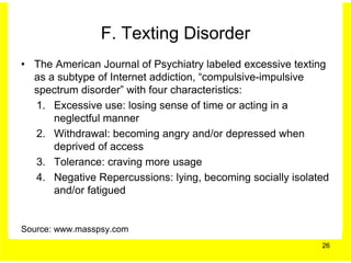 F. Texting Disorder
• The American Journal of Psychiatry labeled excessive texting
  as a subtype of Internet addiction, “compulsive-impulsive
  spectrum disorder” with four characteristics:
  1. Excessive use: losing sense of time or acting in a
      neglectful manner
  2. Withdrawal: becoming angry and/or depressed when
      deprived of access
  3. Tolerance: craving more usage
  4. Negative Repercussions: lying, becoming socially isolated
      and/or fatigued


Source: www.masspsy.com
                                                            26
 