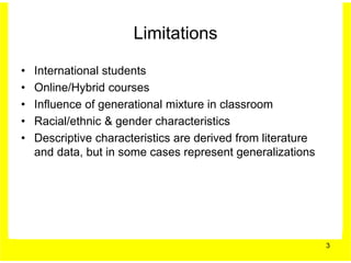 Limitations

•   International students
•   Online/Hybrid courses
•   Influence of generational mixture in classroom
•   Racial/ethnic & gender characteristics
•   Descriptive characteristics are derived from literature
    and data, but in some cases represent generalizations




                                                              3
 