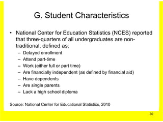 G. Student Characteristics

• National Center for Education Statistics (NCES) reported
  that three-quarters of all undergraduates are non-
  traditional, defined as:
    –   Delayed enrollment
    –   Attend part-time
    –   Work (either full or part time)
    –   Are financially independent (as defined by financial aid)
    –   Have dependents
    –   Are single parents
    –   Lack a high school diploma

Source: National Center for Educational Statistics, 2010

                                                                    30
 