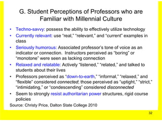 G. Student Perceptions of Professors who are
            Familiar with Millennial Culture
• Techno-savvy: possess the ability to effectively utilize technology
• Currently relevant: use “real,” “relevant,” and “current” examples in
  class
• Seriously humorous: Associated professor’s tone of voice as an
  indicator or connection. Instructors perceived as “boring” or
  “monotone” were seen as lacking connection
• Relaxed and relatable: Actively “listened,” “related,” and talked to
  students about their lives
• Professors perceived as “down-to-earth,” “informal,” “relaxed,” and
  “flexible” considered connected; those perceived as “uptight,” “strict,”
  “intimidating,” or “condescending” considered disconnected
• Seem to strongly resist authoritarian power structures, rigid course
  policies
Source: Christy Price, Dalton State College 2010
                                                                        32
 