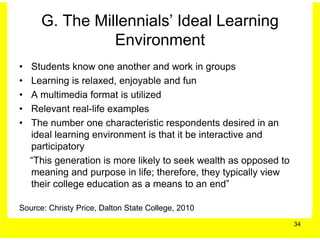 G. The Millennials’ Ideal Learning
                Environment
•   Students know one another and work in groups
•   Learning is relaxed, enjoyable and fun
•   A multimedia format is utilized
•   Relevant real-life examples
•   The number one characteristic respondents desired in an
    ideal learning environment is that it be interactive and
    participatory
    “This generation is more likely to seek wealth as opposed to
    meaning and purpose in life; therefore, they typically view
    their college education as a means to an end”

Source: Christy Price, Dalton State College, 2010
                                                                   34
 