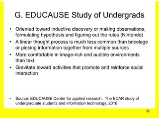 G. EDUCAUSE Study of Undergrads
• Oriented toward inductive discovery or making observations,
  formulating hypothesis and figuring out the rules (Nintendo)
• A linear thought process is much less common than bricolage
  or piecing information together from multiple sources
• More comfortable in image-rich and audible environments
  than text
• Gravitate toward activities that promote and reinforce social
  interaction




•   Source: EDUCAUSE Center for applied research. The ECAR study of
    undergraduate students and information technology, 2010
                                                                      35
 