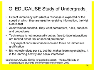 G. EDUCAUSE Study of Undergrads
• Expect immediacy with which a response is expected or the
  speed at which they are used to receiving information, the Net
  Gen is fast
• Achievement oriented. They want parameters, rules, priorities
  and procedures
• Technology is not necessarily better: face-to-face interactions
  are ranked either first or second preference
• They expect constant connections and thrive on immediate
  gratification
• It’s not technology per se, but that makes learning engaging, it
  is the learning activity and social interaction

Source: EDUCAUSE Center for applied research. The ECAR study of
   undergraduate students and information technology, 2010
                                                                  36
 