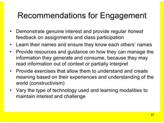 Recommendations for Engagement
• Demonstrate genuine interest and provide regular honest
  feedback on assignments and class participation
• Learn their names and ensure they know each others’ names
• Provide resources and guidance on how they can manage the
  information they generate and consume, because they may
  read information out of context or partially interpret
• Provide exercises that allow them to understand and create
  meaning based on their experiences and understanding of the
  world (constructivism)
• Vary the type of technology used and learning modalities to
  maintain interest and challenge


                                                           37
 