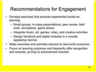 Recommendations for Engagement
• Develop exercises that promote experiential hands-on
  learning
   – Small groups, in-class presentations, peer review, field
     work, simulations, game shows
   – Integrate music, art, games, video, and creative activities
   – Design handouts and digital modules in a visually
     appealing manner
• Make exercises and activities relevant to real-world scenarios
• Focus on learning outcomes and frequently offer recognition
  and rewards, as they’re achievement oriented




                                                               38
 