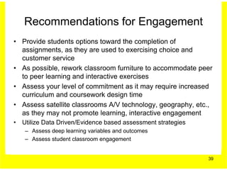 Recommendations for Engagement
• Provide students options toward the completion of
  assignments, as they are used to exercising choice and
  customer service
• As possible, rework classroom furniture to accommodate peer
  to peer learning and interactive exercises
• Assess your level of commitment as it may require increased
  curriculum and coursework design time
• Assess satellite classrooms A/V technology, geography, etc.,
  as they may not promote learning, interactive engagement
• Utilize Data Driven/Evidence based assessment strategies
   – Assess deep learning variables and outcomes
   – Assess student classroom engagement


                                                             39
 