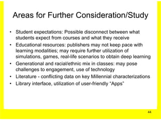 Areas for Further Consideration/Study
• Student expectations: Possible disconnect between what
  students expect from courses and what they receive
• Educational resources: publishers may not keep pace with
  learning modalities; may require further utilization of
  simulations, games, real-life scenarios to obtain deep learning
• Generational and racial/ethnic mix in classes: may pose
  challenges to engagement, use of technology
• Literature - conflicting data on key Millennial characterizations
• Library interface, utilization of user-friendly “Apps”




                                                                 44
 