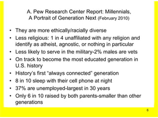 A. Pew Research Center Report: Millennials,
        A Portrait of Generation Next (February 2010)

• They are more ethically/racially diverse
• Less religious: 1 in 4 unaffiliated with any religion and
  identify as atheist, agnostic, or nothing in particular
• Less likely to serve in the military-2% males are vets
• On track to become the most educated generation in
  U.S. history
• History’s first “always connected” generation
• 8 in 10 sleep with their cell phone at night
• 37% are unemployed-largest in 30 years
• Only 6 in 10 raised by both parents-smaller than other
  generations
                                                              6
 