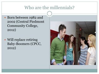 Who are the millennials?

 Born between 1982 and
  2002 (Central Piedmont
  Community College,
  2012)

 Will replace retiring
  Baby-Boomers (CPCC,
  2012)
 