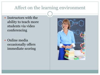 Affect on the learning environment

 Instructors with the
 ability to teach more
 students via video
 conferencing

 Online media
 occasionally offers
 immediate scoring
 