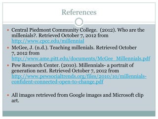 References

 Central Piedmont Community College. (2012). Who are the
  millenials?. Retrieved October 7, 2012 from
  http://www.cpcc.edu/millennial
 McGee, J. (n.d.). Teaching millenials. Retrieved October
  7, 2012 from
  http://www.ame.pitt.edu/documents/McGee_Millennials.pdf
 Pew Research Center. (2010). Millennials- a portrait of
  generation next. Retrieved October 7, 2012 from
  http://www.pewsocialtrends.org/files/2010/10/millennials-
  confident-connected-open-to-change.pdf

 All images retrieved from Google images and Microsoft clip
  art.
 