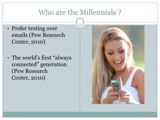 Who are the Millennials ?

 Prefer texting over
  emails (Pew Research
  Center, 2010)

 The world’s first “always
  connected” generation
  (Pew Research
  Center, 2010)
 