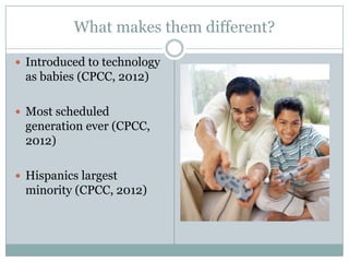 What makes them different?

 Introduced to technology
 as babies (CPCC, 2012)

 Most scheduled
 generation ever (CPCC,
 2012)

 Hispanics largest
 minority (CPCC, 2012)
 