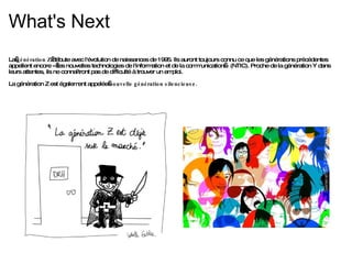 What's Next La  génération Z  débute avec l'évolution de naissances de 1995. Ils auront toujours connu ce que les générations précédentes appellent encore « les nouvelles technologies de l'information et de la communication » (NTIC). Proche de la génération Y dans leurs attentes, ils ne connaîtront pas de difficulté à trouver un emploi. La génération Z est également appelée  nouvelle génération silencieuse. 
