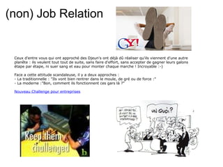 (non) Job Relation Ceux d'entre vous qui ont approché des Djeun's ont déjà dû réaliser qu'ils viennent d'une autre planête : ils veulent tout tout de suite, sans faire d'effort, sans accepter de gagner leurs galons étape par étape, ni suer sang et eau pour monter chaque marche ! Incroyable :-) Face a cette attitude scandaleuse, il y a deux approches :  - La traditionnelle : "Ils vont bien rentrer dans le moule, de gré ou de force :" - La moderne :"Bon, comment ils fonctionnent ces gars là ?" Nouveau Challenge pour entreprises 
