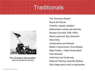 TraditionalsThe “American Dream”Boy & Girl ScoutsCheerful, upbeat, obedientDeferential to adults and authorityWinston Churchill, FDR, WWIIBrand Loyal and “Buy American”Work EthicConservative and PatrioticBelief in Government, Civic MindedMale Fixated…Father Knows BestPast OrientedUniformity and ConformityRational Thinking, Scientific MethodStrict Ideas about what is AppropriateThe Greatest Generation (won the greatest victories)