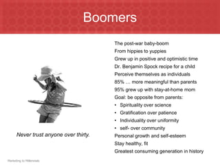 BoomersThe post-war baby-boomFrom hippies to yuppiesGrew up in positive and optimistic timeDr. Benjamin Spock recipe for a childPerceive themselves as individuals85% … more meaningful than parents95% grew up with stay-at-home momGoal: be opposite from parents:Spirituality over scienceGratification over patienceIndividuality over uniformityself- over communityPersonal growth and self-esteemStay healthy, fitGreatest consuming generation in historyNever trust anyone over thirty.