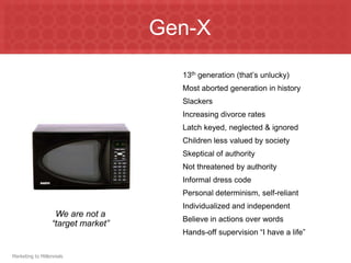 Gen-X13th generation (that’s unlucky)Most aborted generation in historySlackersIncreasing divorce ratesLatch keyed, neglected & ignoredChildren less valued by societySkeptical of authorityNot threatened by authorityInformal dress codePersonal determinism, self-reliantIndividualized and independentBelieve in actions over wordsHands-off supervision “I have a life”We are not a “target market”