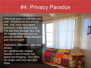 #1: They Aren’t Like YouMillennials are more technologically advanced because they are “digital natives.”  Translation: they ate MP3 Players for breakfast.  They aren’t about to switch to a box of Wheaties and the morning newspaper.Implication: you adapt to them…their media channels, media habits and preferred method of shopping.  