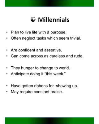 ☯ Millennials
• Plan to live life with a purpose.
• Often neglect tasks which seem trivial.

• Are confident and assertive.
• Can come across as careless and rude.

• They hunger to change to world.
• Anticipate doing it “this week.”

• Have gotten ribbons for showing up.
• May require constant praise.
 