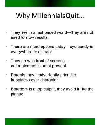 Why MillennialsQuit…

• They live in a fast paced world—they are not
  used to slow results.

• There are more options today—eye candy is
  everywhere to distract.

• They grow in front of screens—
  entertainment is omni-present.

• Parents may inadvertently prioritize
  happiness over character.

• Boredom is a top culprit, they avoid it like the
  plague.
 