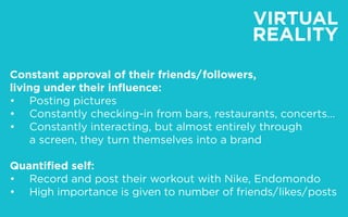 VIRTUAL
REALITY
Constant approval of their friends/ followers,
living under their influence:
•		 Posting pictures
•		 Constantly checking-in from bars, restaurants, concerts…
•		 Constantly interacting, but almost entirely through
		 a screen, they turn themselves into a brand
Quantified self:
•		 Record and post their workout with Nike, Endomondo
•		 High importance is given to number of friends/ likes/ posts
 