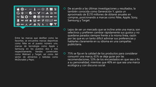 Entre las marcas que desfilan como las
favoritas, se encuentra marcas deportivas
como Nike en el puesto número uno,
marcas de tecnología como Apple y
Samsung en los puestos dos y tres
respectivamente, tiendas comerciales
como Walmart y Target, así como del
sector de alimentos y bebidas como
McDonalds y Pepsi.
 De acuerdo a las últimas investigaciones y resultados, la
también conocida como Generación Y, gasta un
aproximado de $170 millones de dólares anuales en
compras, posicionando a marcas como Nike, Apple, Sony,
Samsung y Target.
 Lejos de ser un mercado que se incline ante una marca, son
selectivos y prefieren cambiar rápidamente sus gustos y no
quedarse parados siempre frente a la misma línea, razón
por las que es un tanto difícil adivinar sus preferencias y
hablarles claramente en su idioma en una campañas
publicitaria.
 75% se fija en la calidad de los productos para considerar
consumir una marca, 61% se deja guiar por las
recomendaciones, 53% de los encuestados en que sea a fin
a su personalidad, mientras que 40% en que sea una marca
ecológica y con discurso social.
 