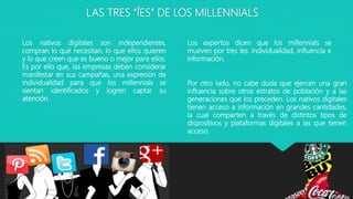 LAS TRES “ÍES” DE LOS MILLENNIALS
Los expertos dicen que los millennials se
mueven por tres íes: individualidad, influencia e
información.
Los nativos digitales son independientes,
compran lo que necesitan, lo que ellos quieren
y lo que creen que es bueno o mejor para ellos.
Es por ello que, las empresas deben considerar
manifestar en sus campañas, una expresión de
individualidad para que los millennials se
sientan identificados y logren captar su
atención.
Por otro lado, no cabe duda que ejercen una gran
influencia sobre otros estratos de población y a las
generaciones que los preceden. Los nativos digitales
tienen acceso a información en grandes cantidades,
la cual comparten a través de distintos tipos de
dispositivos y plataformas digitales a las que tienen
acceso.
 
