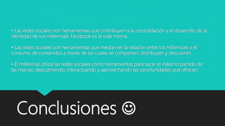 • Las redes sociales son herramientas que contribuyen a la consolidación y el desarrollo de la
identidad de los millennials. Facebook es la vida misma.
• Las redes sociales son herramientas que median en la relación entre los millennials y el
consumo de contenidos a través de las cuales se comparten, distribuyen y descubren.
• El millennial utiliza las redes sociales como herramientas para sacar el máximo partido de
las marcas, descubriendo, interactuando y aprovechando las oportunidades que ofrecen.
Conclusiones 
 