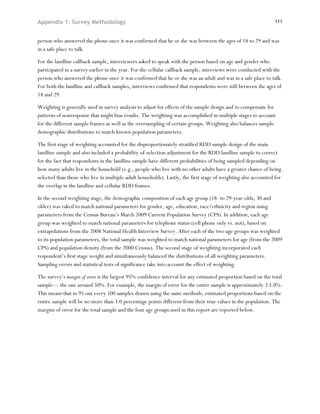 Appendix 1: Survey Methodology                                                                                  111



person who answered the phone once it was confirmed that he or she was between the ages of 18 to 29 and was
in a safe place to talk.

For the landline callback sample, interviewers asked to speak with the person based on age and gender who
participated in a survey earlier in the year. For the cellular callback sample, interviews were conducted with the
person who answered the phone once it was confirmed that he or she was an adult and was in a safe place to talk.
For both the landline and callback samples, interviews confirmed that respondents were still between the ages of
18 and 29.

Weighting is generally used in survey analysis to adjust for effects of the sample design and to compensate for
patterns of nonresponse that might bias results. The weighting was accomplished in multiple stages to account
for the different sample frames as well as the oversampling of certain groups. Weighting also balances sample
demographic distributions to match known population parameters.

The first stage of weighting accounted for the disproportionately stratified RDD sample design of the main
landline sample and also included a probability-of-selection adjustment for the RDD landline sample to correct
for the fact that respondents in the landline sample have different probabilities of being sampled depending on
how many adults live in the household (e.g., people who live with no other adults have a greater chance of being
selected than those who live in multiple-adult households). Lastly, the first stage of weighting also accounted for
the overlap in the landline and cellular RDD frames.

In the second weighting stage, the demographic composition of each age group (18- to 29-year-olds, 30 and
older) was raked to match national parameters for gender, age, education, race/ethnicity and region using
parameters from the Census Bureau’s March 2009 Current Population Survey (CPS). In addition, each age
group was weighted to match national parameters for telephone status (cell phone only vs. not), based on
extrapolations from the 2008 National Health Interview Survey. After each of the two age groups was weighted
to its population parameters, the total sample was weighted to match national parameters for age (from the 2009
CPS) and population density (from the 2000 Census). The second stage of weighting incorporated each
respondent’s first stage weight and simultaneously balanced the distributions of all weighting parameters.
Sampling errors and statistical tests of significance take into account the effect of weighting.

The survey’s margin of error is the largest 95% confidence interval for any estimated proportion based on the total
sample— the one around 50%. For example, the margin of error for the entire sample is approximately ±3.0%.
This means that in 95 out every 100 samples drawn using the same methods, estimated proportions based on the
entire sample will be no more than 3.0 percentage points different from their true values in the population. The
margins of error for the total sample and the four age groups used in this report are reported below.
 